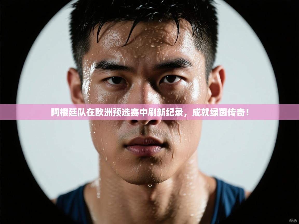 阿根廷队在欧洲预选赛中刷新纪录,成就绿茵传奇!