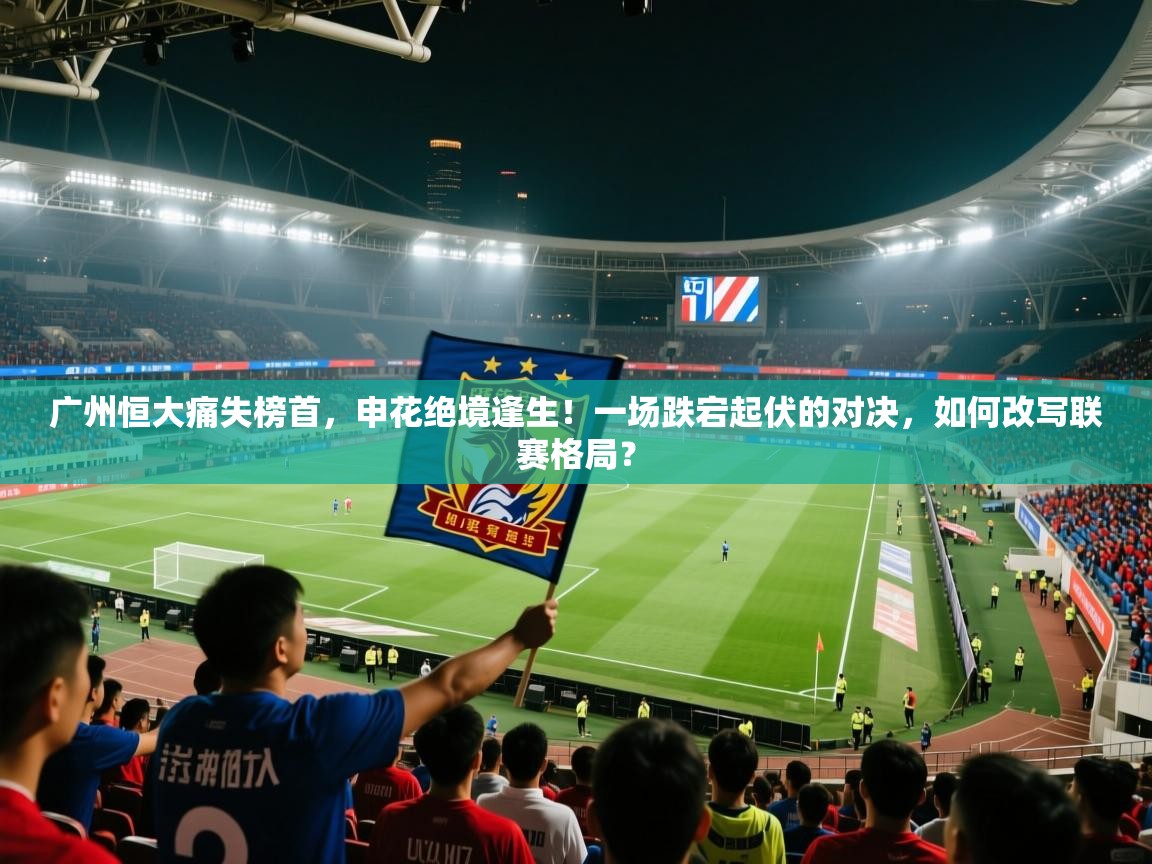 广州恒大痛失榜首，申花绝境逢生！一场跌宕起伏的对决，如何改写联赛格局？  第2张