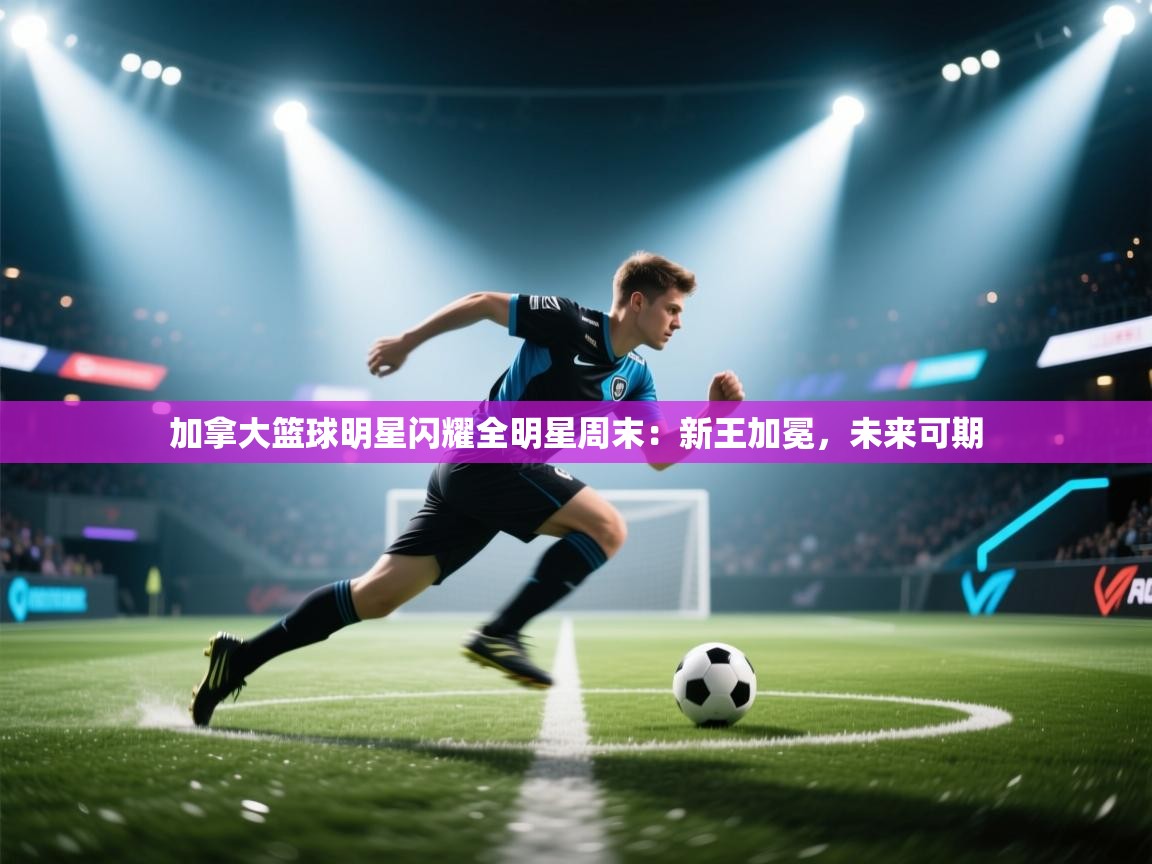 加拿大篮球明星闪耀全明星周末:新王加冕,未来可期