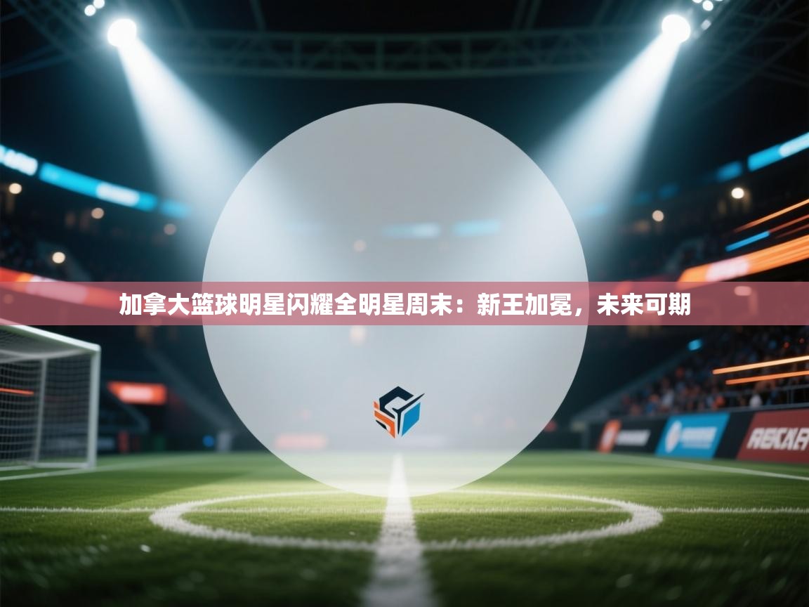 加拿大篮球明星闪耀全明星周末：新王加冕，未来可期  第2张